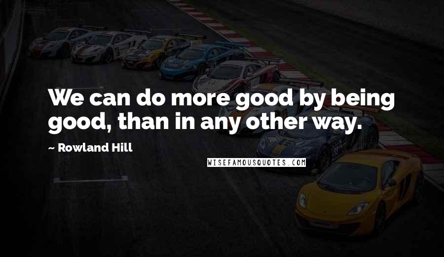 Rowland Hill Quotes: We can do more good by being good, than in any other way.