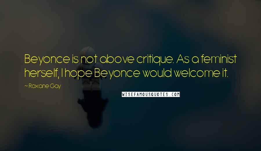 Roxane Gay Quotes: Beyonce is not above critique. As a feminist herself, I hope Beyonce would welcome it.