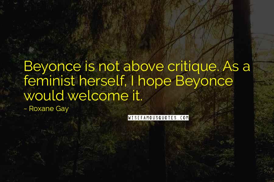 Roxane Gay Quotes: Beyonce is not above critique. As a feminist herself, I hope Beyonce would welcome it.