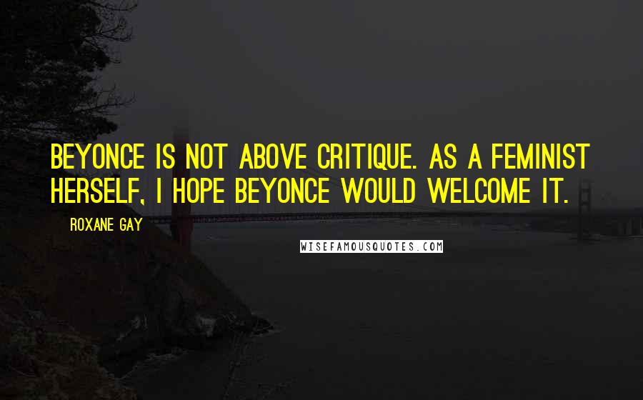 Roxane Gay Quotes: Beyonce is not above critique. As a feminist herself, I hope Beyonce would welcome it.