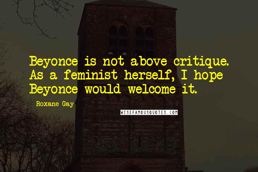 Roxane Gay Quotes: Beyonce is not above critique. As a feminist herself, I hope Beyonce would welcome it.