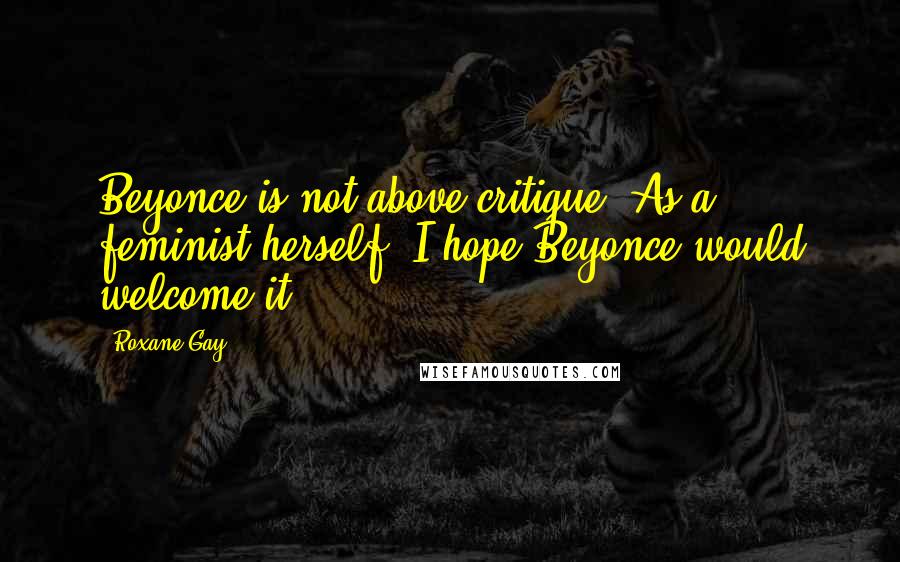 Roxane Gay Quotes: Beyonce is not above critique. As a feminist herself, I hope Beyonce would welcome it.