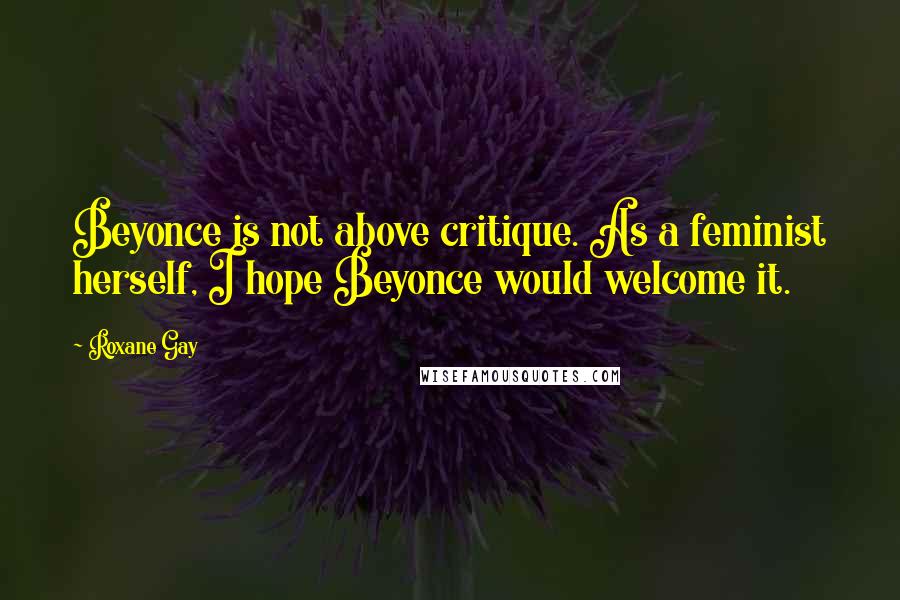 Roxane Gay Quotes: Beyonce is not above critique. As a feminist herself, I hope Beyonce would welcome it.
