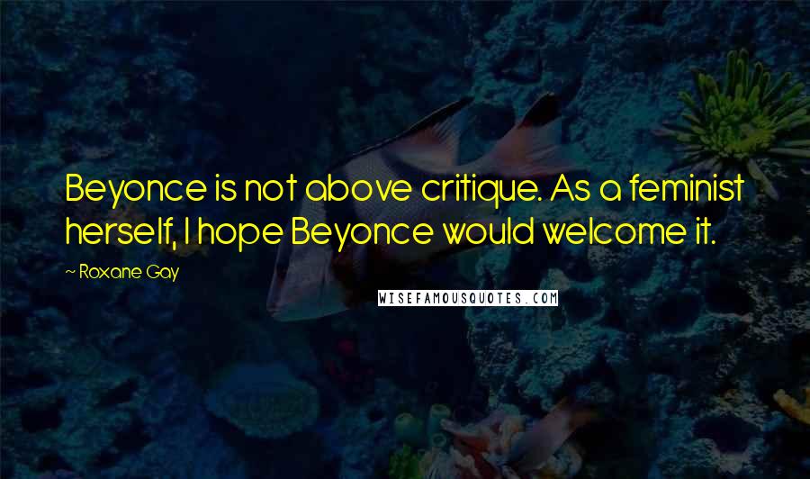 Roxane Gay Quotes: Beyonce is not above critique. As a feminist herself, I hope Beyonce would welcome it.