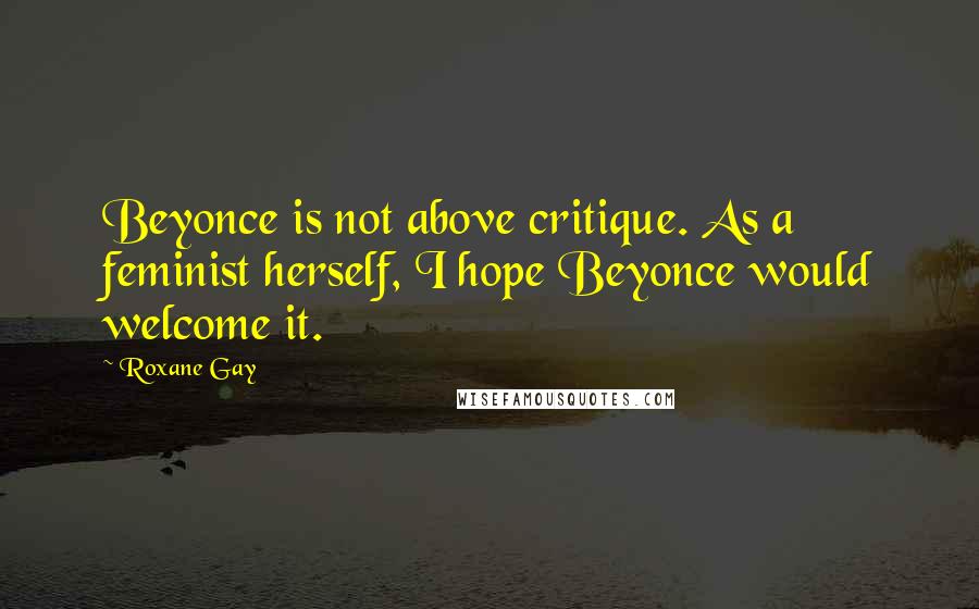 Roxane Gay Quotes: Beyonce is not above critique. As a feminist herself, I hope Beyonce would welcome it.