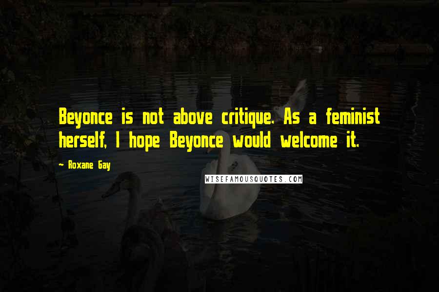 Roxane Gay Quotes: Beyonce is not above critique. As a feminist herself, I hope Beyonce would welcome it.