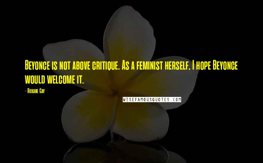 Roxane Gay Quotes: Beyonce is not above critique. As a feminist herself, I hope Beyonce would welcome it.