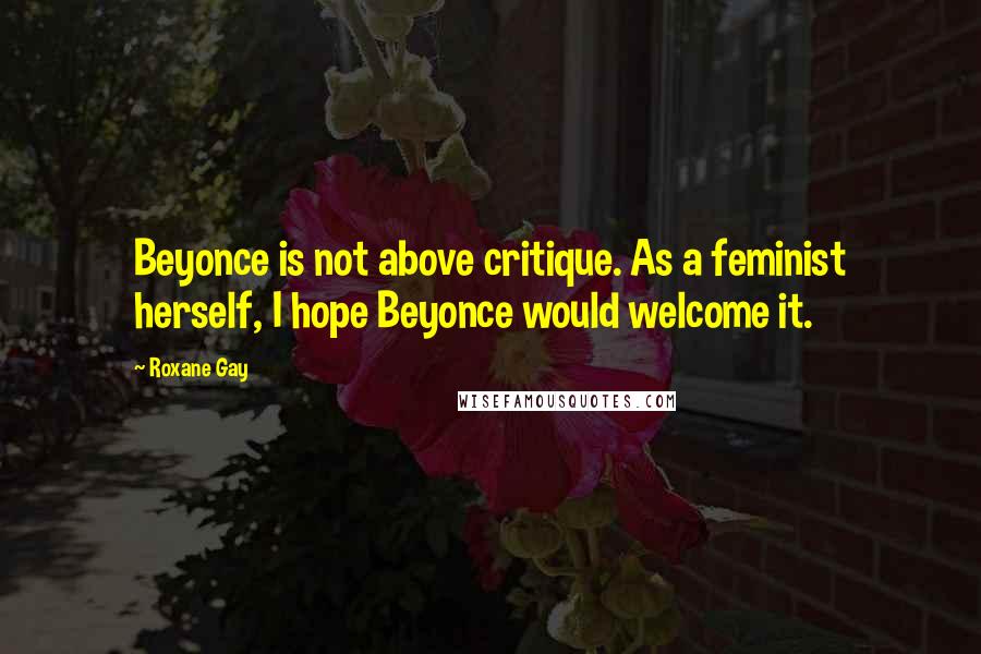 Roxane Gay Quotes: Beyonce is not above critique. As a feminist herself, I hope Beyonce would welcome it.