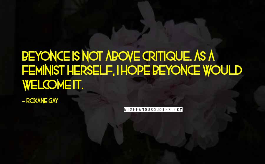 Roxane Gay Quotes: Beyonce is not above critique. As a feminist herself, I hope Beyonce would welcome it.