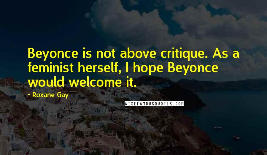 Roxane Gay Quotes: Beyonce is not above critique. As a feminist herself, I hope Beyonce would welcome it.