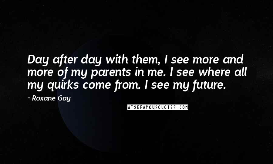 Roxane Gay Quotes: Day after day with them, I see more and more of my parents in me. I see where all my quirks come from. I see my future.