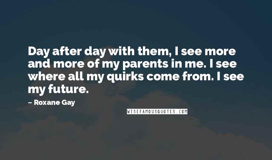 Roxane Gay Quotes: Day after day with them, I see more and more of my parents in me. I see where all my quirks come from. I see my future.