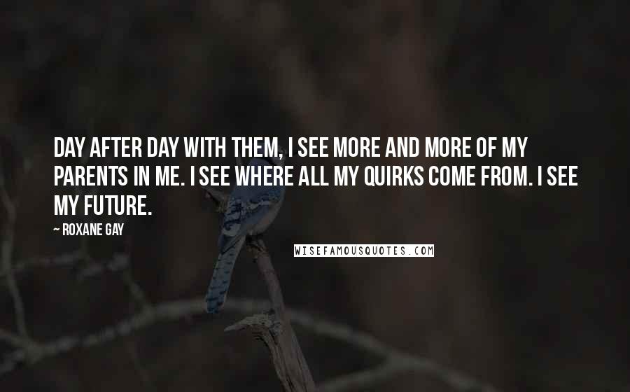 Roxane Gay Quotes: Day after day with them, I see more and more of my parents in me. I see where all my quirks come from. I see my future.