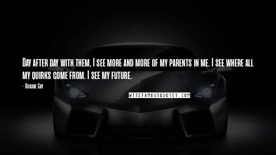 Roxane Gay Quotes: Day after day with them, I see more and more of my parents in me. I see where all my quirks come from. I see my future.