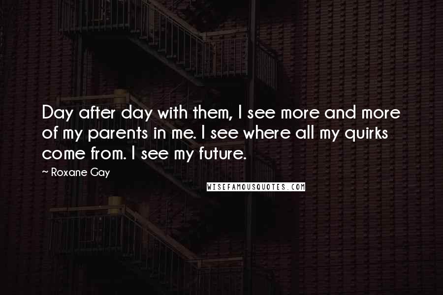 Roxane Gay Quotes: Day after day with them, I see more and more of my parents in me. I see where all my quirks come from. I see my future.