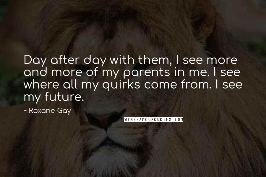 Roxane Gay Quotes: Day after day with them, I see more and more of my parents in me. I see where all my quirks come from. I see my future.