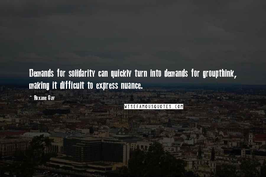 Roxane Gay Quotes: Demands for solidarity can quickly turn into demands for groupthink, making it difficult to express nuance.