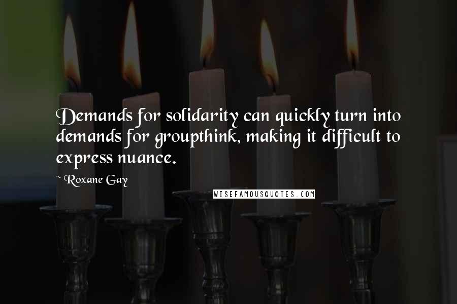 Roxane Gay Quotes: Demands for solidarity can quickly turn into demands for groupthink, making it difficult to express nuance.