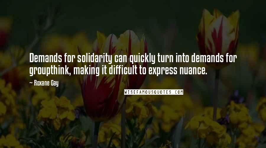 Roxane Gay Quotes: Demands for solidarity can quickly turn into demands for groupthink, making it difficult to express nuance.