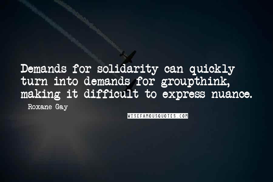 Roxane Gay Quotes: Demands for solidarity can quickly turn into demands for groupthink, making it difficult to express nuance.
