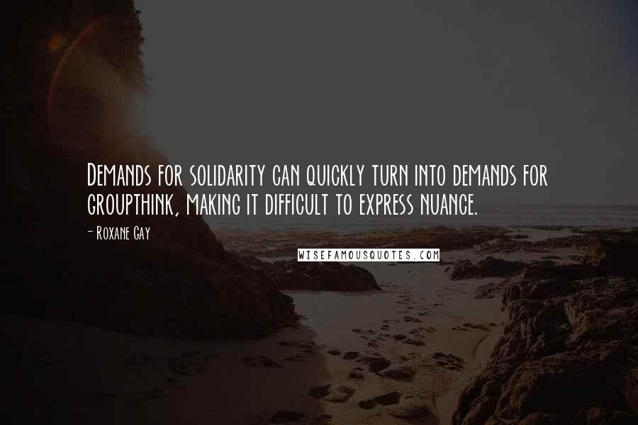 Roxane Gay Quotes: Demands for solidarity can quickly turn into demands for groupthink, making it difficult to express nuance.