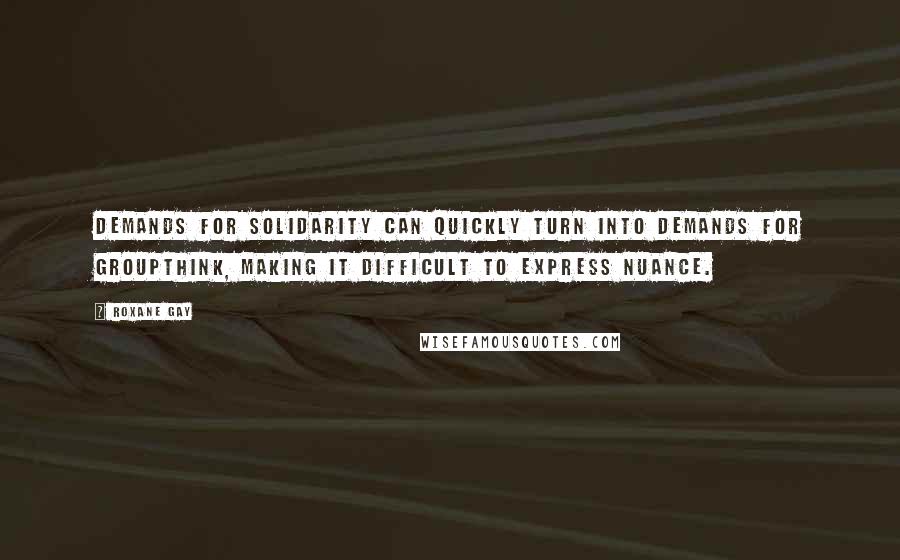 Roxane Gay Quotes: Demands for solidarity can quickly turn into demands for groupthink, making it difficult to express nuance.