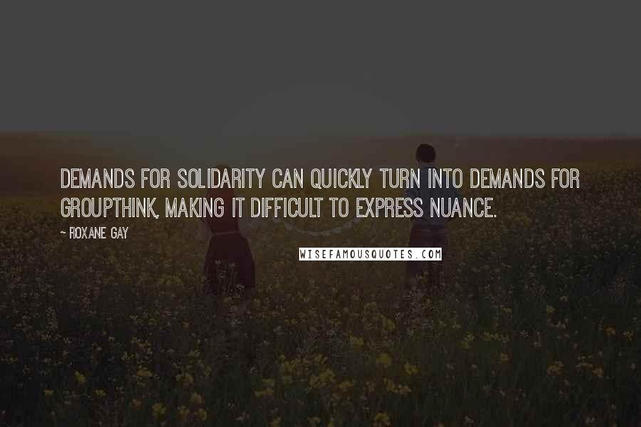 Roxane Gay Quotes: Demands for solidarity can quickly turn into demands for groupthink, making it difficult to express nuance.