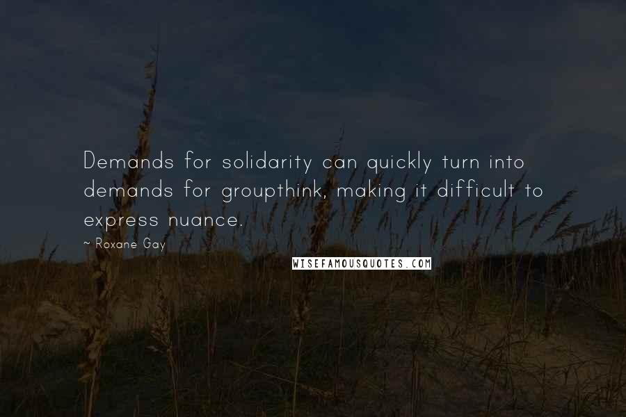 Roxane Gay Quotes: Demands for solidarity can quickly turn into demands for groupthink, making it difficult to express nuance.