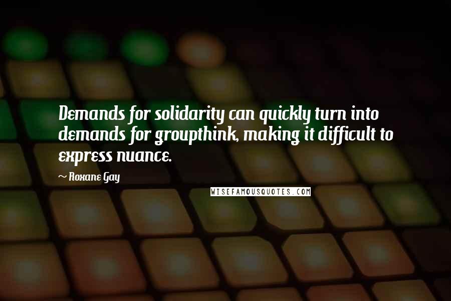 Roxane Gay Quotes: Demands for solidarity can quickly turn into demands for groupthink, making it difficult to express nuance.