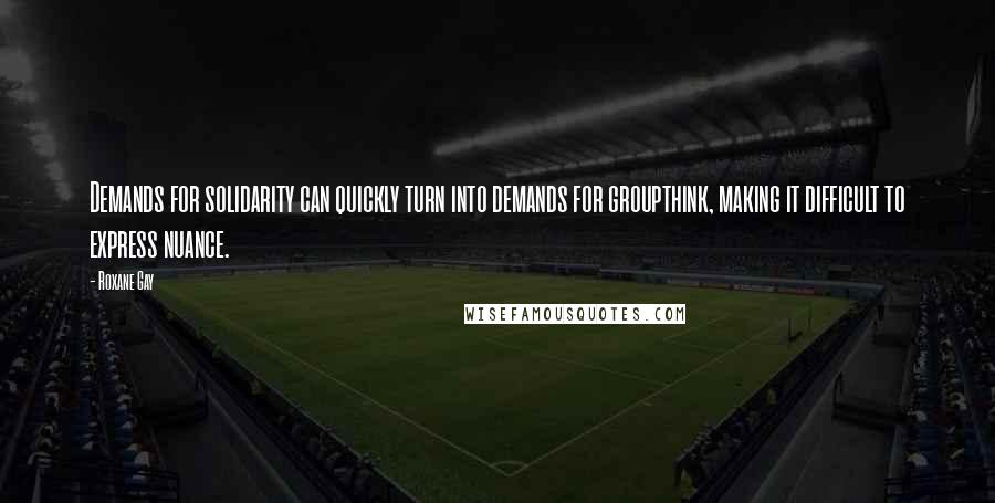 Roxane Gay Quotes: Demands for solidarity can quickly turn into demands for groupthink, making it difficult to express nuance.