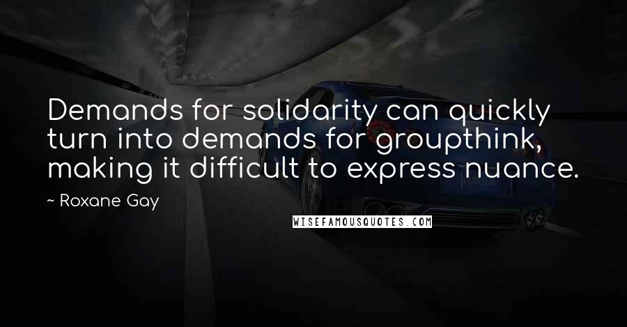 Roxane Gay Quotes: Demands for solidarity can quickly turn into demands for groupthink, making it difficult to express nuance.