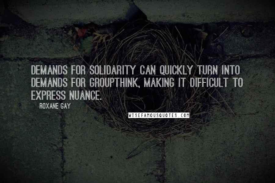 Roxane Gay Quotes: Demands for solidarity can quickly turn into demands for groupthink, making it difficult to express nuance.