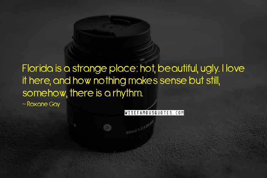 Roxane Gay Quotes: Florida is a strange place: hot, beautiful, ugly. I love it here, and how nothing makes sense but still, somehow, there is a rhythm.