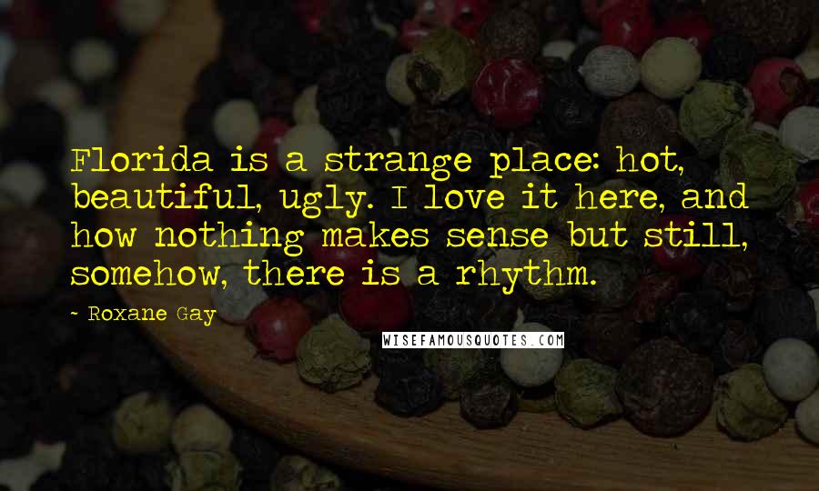 Roxane Gay Quotes: Florida is a strange place: hot, beautiful, ugly. I love it here, and how nothing makes sense but still, somehow, there is a rhythm.