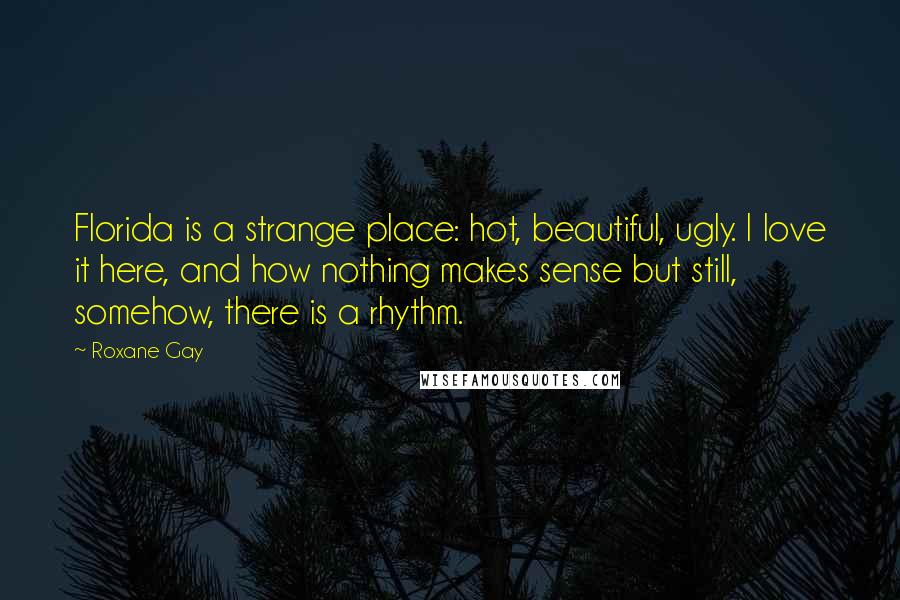 Roxane Gay Quotes: Florida is a strange place: hot, beautiful, ugly. I love it here, and how nothing makes sense but still, somehow, there is a rhythm.