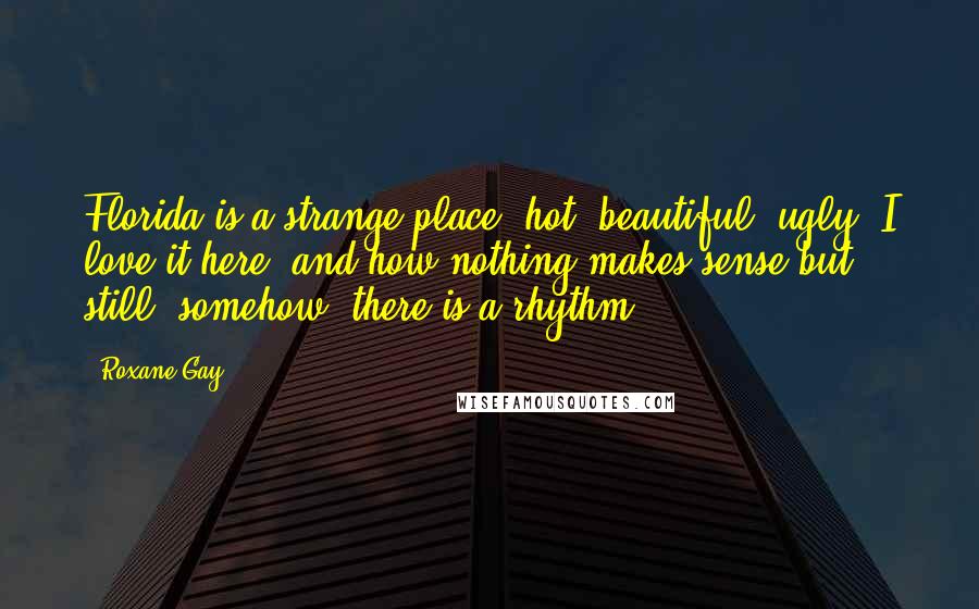 Roxane Gay Quotes: Florida is a strange place: hot, beautiful, ugly. I love it here, and how nothing makes sense but still, somehow, there is a rhythm.