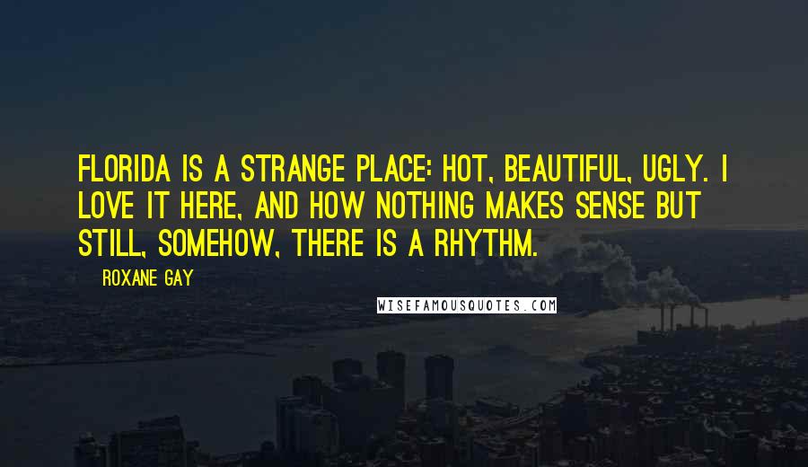 Roxane Gay Quotes: Florida is a strange place: hot, beautiful, ugly. I love it here, and how nothing makes sense but still, somehow, there is a rhythm.