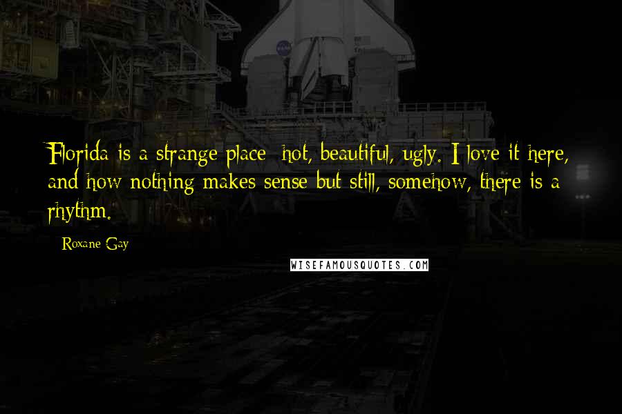 Roxane Gay Quotes: Florida is a strange place: hot, beautiful, ugly. I love it here, and how nothing makes sense but still, somehow, there is a rhythm.