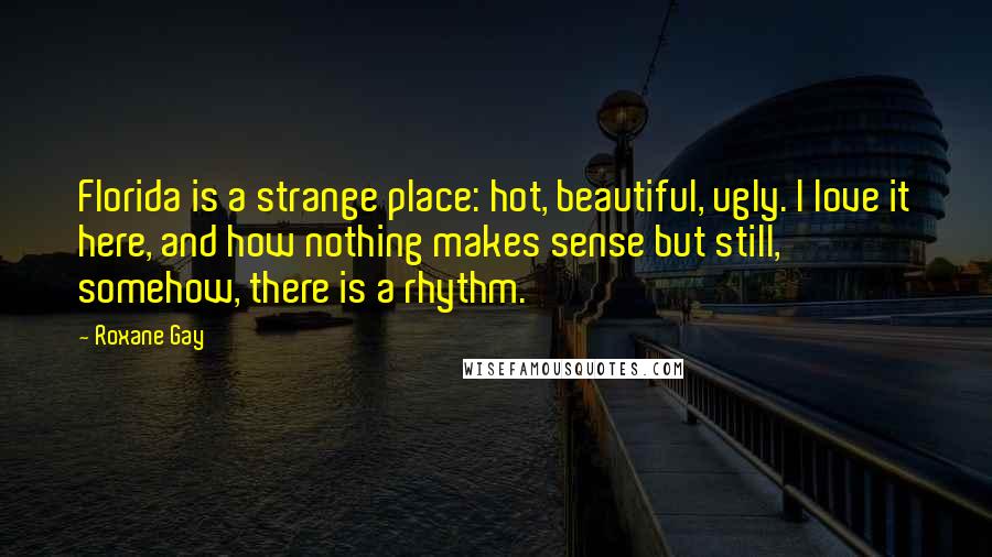 Roxane Gay Quotes: Florida is a strange place: hot, beautiful, ugly. I love it here, and how nothing makes sense but still, somehow, there is a rhythm.