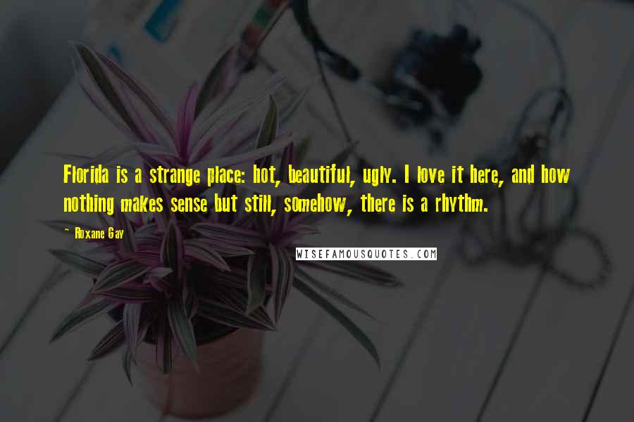 Roxane Gay Quotes: Florida is a strange place: hot, beautiful, ugly. I love it here, and how nothing makes sense but still, somehow, there is a rhythm.