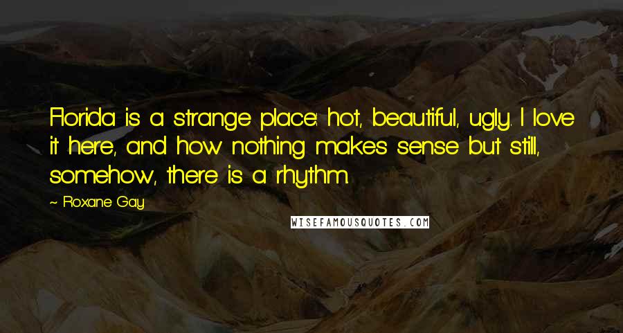 Roxane Gay Quotes: Florida is a strange place: hot, beautiful, ugly. I love it here, and how nothing makes sense but still, somehow, there is a rhythm.