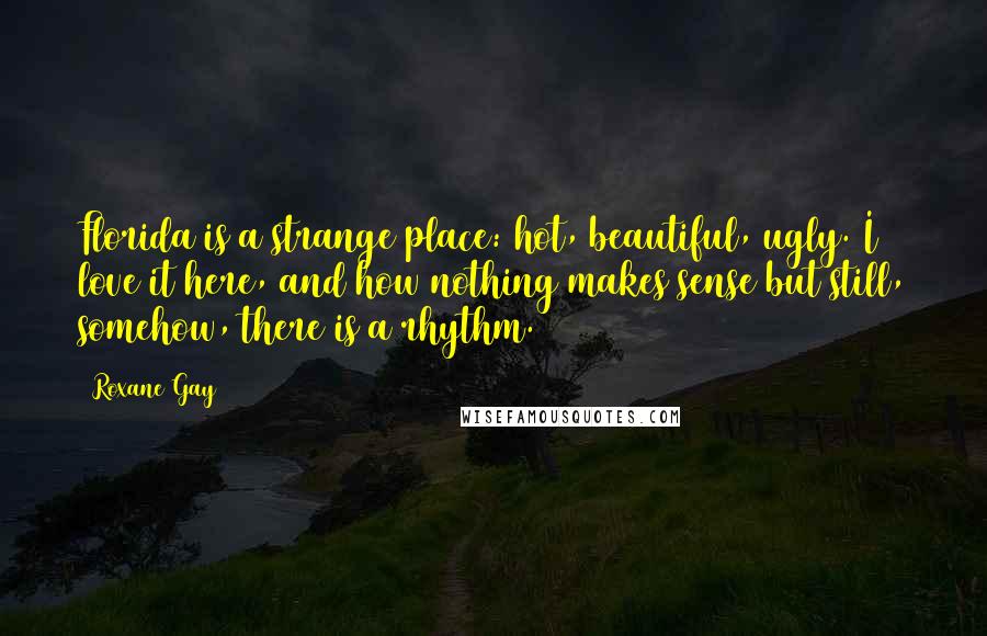 Roxane Gay Quotes: Florida is a strange place: hot, beautiful, ugly. I love it here, and how nothing makes sense but still, somehow, there is a rhythm.