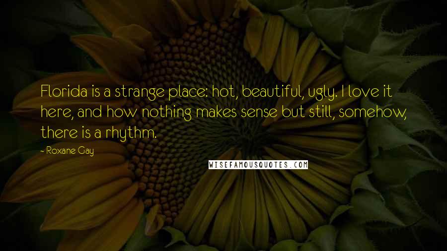 Roxane Gay Quotes: Florida is a strange place: hot, beautiful, ugly. I love it here, and how nothing makes sense but still, somehow, there is a rhythm.