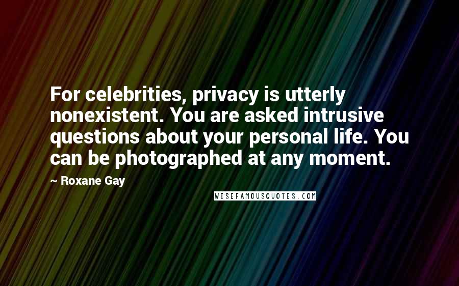 Roxane Gay Quotes: For celebrities, privacy is utterly nonexistent. You are asked intrusive questions about your personal life. You can be photographed at any moment.