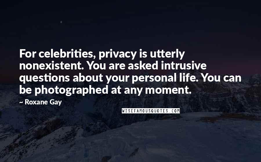 Roxane Gay Quotes: For celebrities, privacy is utterly nonexistent. You are asked intrusive questions about your personal life. You can be photographed at any moment.