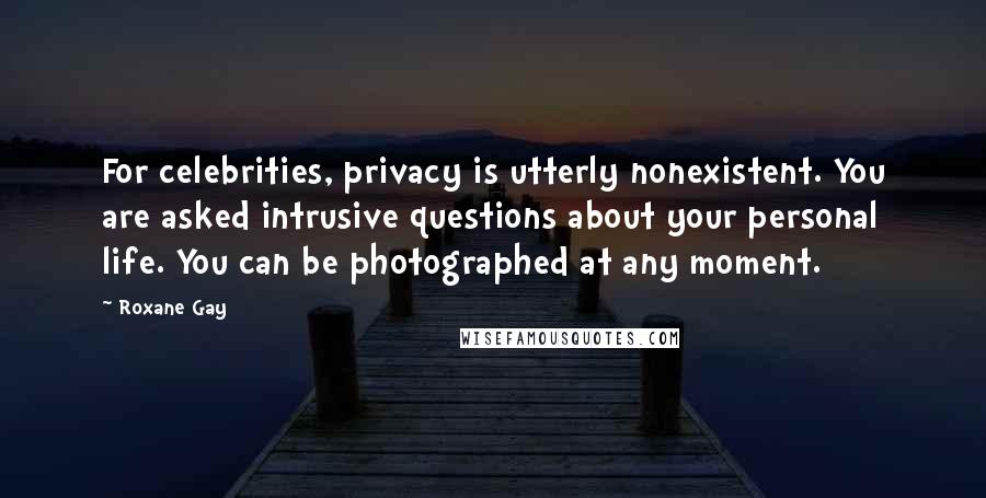 Roxane Gay Quotes: For celebrities, privacy is utterly nonexistent. You are asked intrusive questions about your personal life. You can be photographed at any moment.