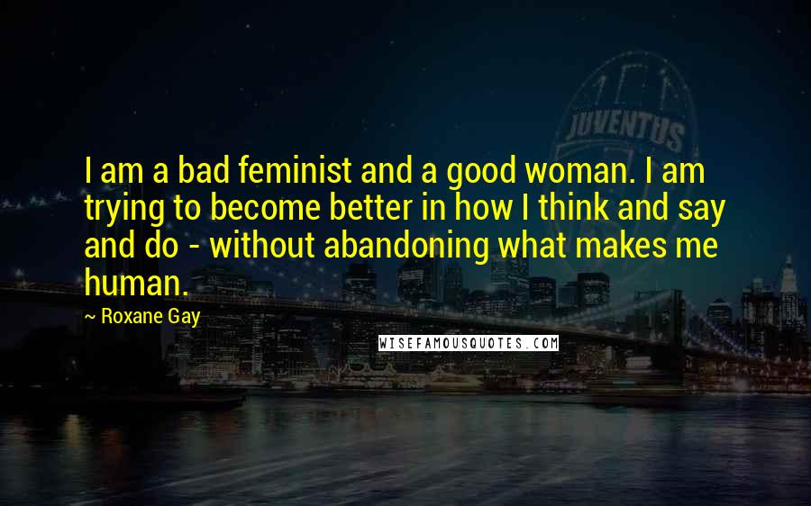 Roxane Gay Quotes: I am a bad feminist and a good woman. I am trying to become better in how I think and say and do - without abandoning what makes me human.