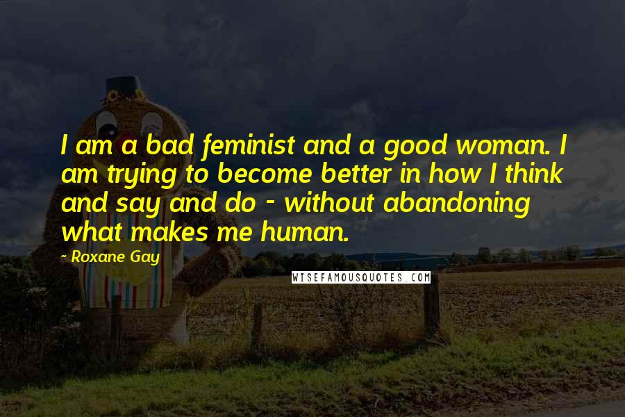 Roxane Gay Quotes: I am a bad feminist and a good woman. I am trying to become better in how I think and say and do - without abandoning what makes me human.