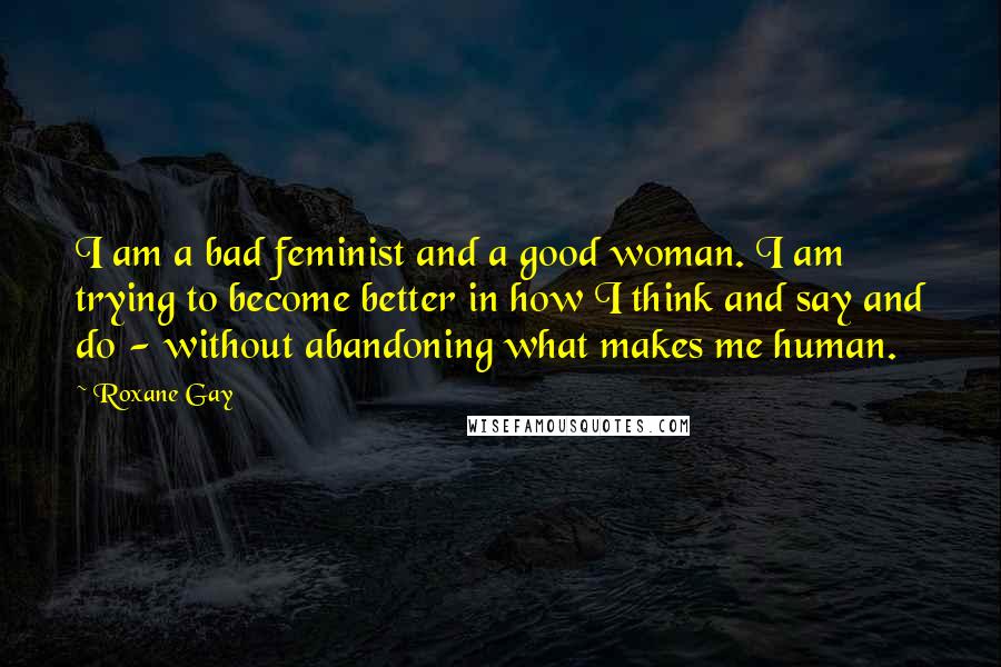 Roxane Gay Quotes: I am a bad feminist and a good woman. I am trying to become better in how I think and say and do - without abandoning what makes me human.