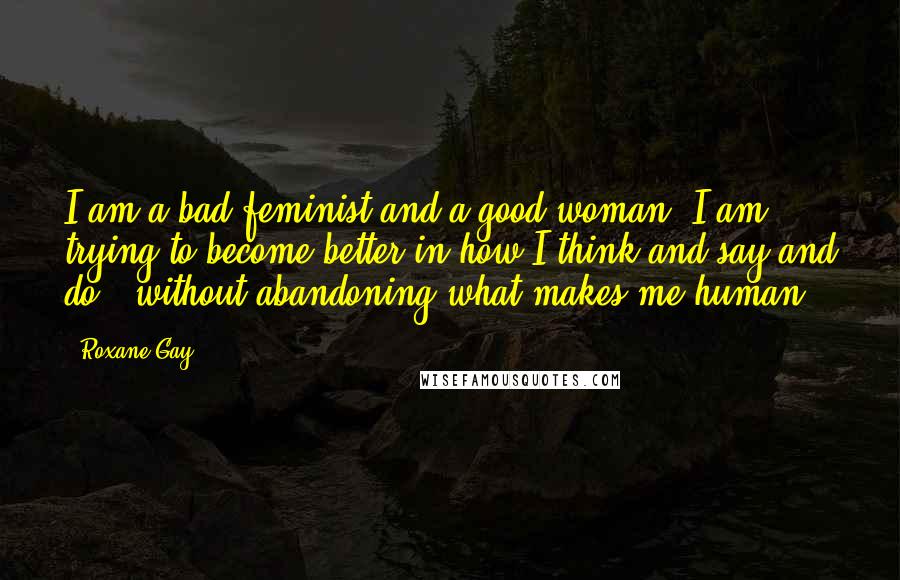 Roxane Gay Quotes: I am a bad feminist and a good woman. I am trying to become better in how I think and say and do - without abandoning what makes me human.